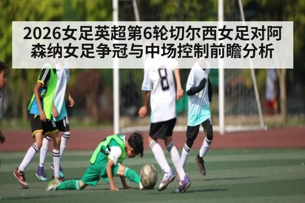 2026女足英超第6轮切尔西女足对阿森纳女足争冠与中场控制前瞻分析
