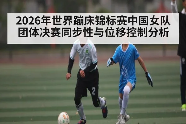 2026年世界蹦床锦标赛中国女队团体决赛同步性与位移控制分析 - MK SPORT